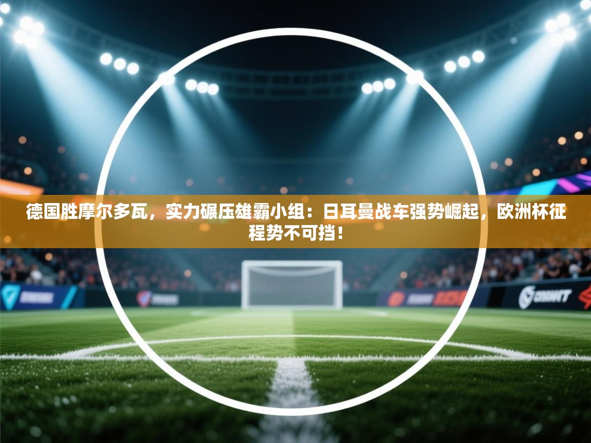 德国胜摩尔多瓦，实力碾压雄霸小组：日耳曼战车强势崛起，欧洲杯征程势不可挡！