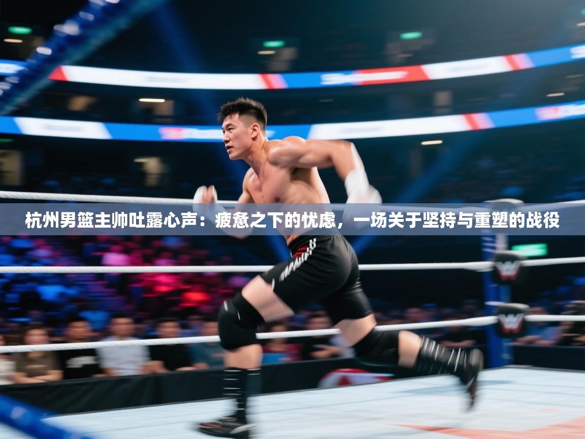 杭州男篮主帅吐露心声：疲惫之下的忧虑，一场关于坚持与重塑的战役